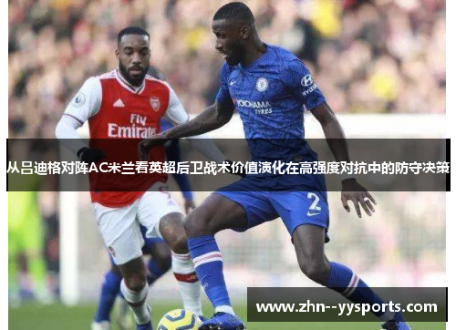 从吕迪格对阵AC米兰看英超后卫战术价值演化在高强度对抗中的防守决策